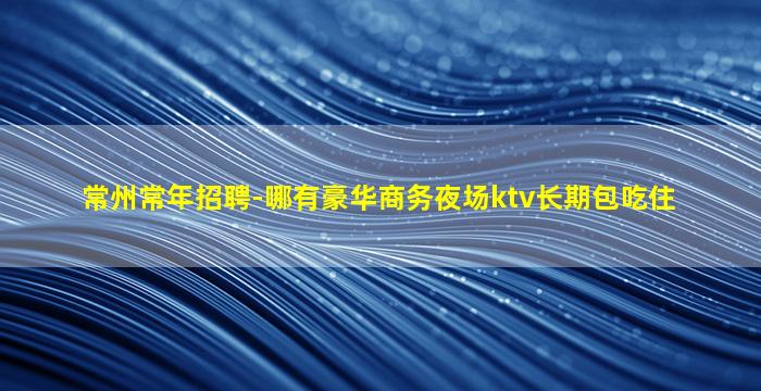 常州常年招聘-哪有豪华商务夜场ktv长期包吃住